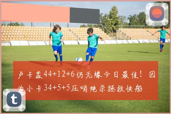 卢卡轰44+12+6仍无缘今日最佳！因为小卡34+5+5压哨绝杀拯救快船