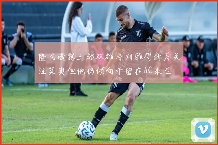 隆戈透露土超双雄与利雅得新月关注莱奥但他仍倾向于留在AC米兰