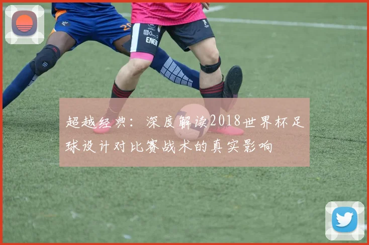 超越经典：深度解读2018世界杯足球设计对比赛战术的真实影响