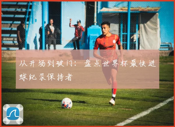 从开场到破门：盘点世界杯最快进球纪录保持者