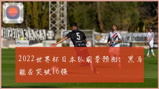 2022世界杯日本队前景预测：黑马能否突破16强