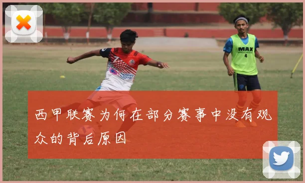 西甲联赛为何在部分赛事中没有观众的背后原因