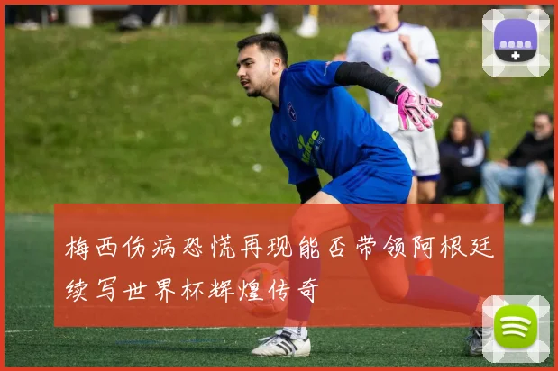 梅西伤病恐慌再现能否带领阿根廷续写世界杯辉煌传奇