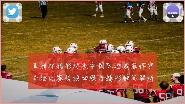 亚洲杯精彩对决中国队迎战菲律宾全场比赛视频回顾与精彩瞬间解析