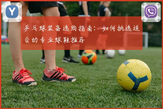 乒乓球装备选购指南：如何挑选适合的专业球鞋推荐